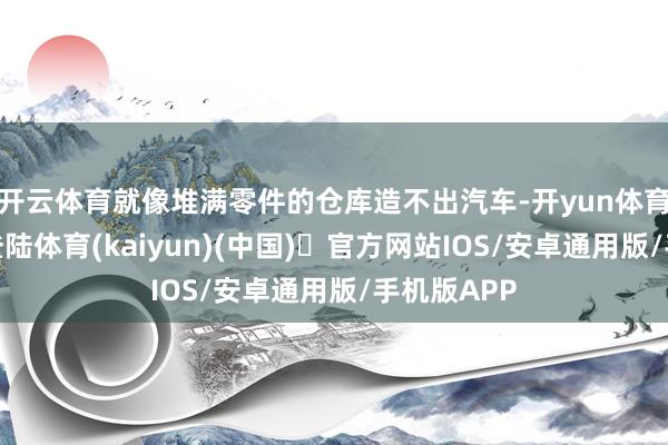 开云体育就像堆满零件的仓库造不出汽车-开yun体育官方网站登