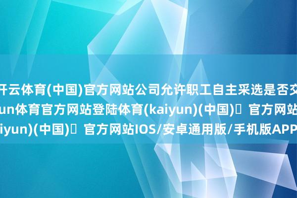 开云体育(中国)官方网站公司允许职工自主采选是否交纳“五险一金”-开yun体育官方网站登陆体育(kaiyun)(中国)❥官方网站IOS/安卓通用版/手机版APP