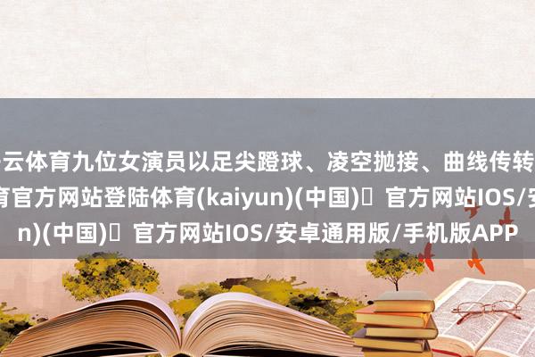 开云体育九位女演员以足尖蹬球、凌空抛接、曲线传转等创生手法-开yun体育官方网站登陆体育(kaiyun)(中国)❥官方网站IOS/安卓通用版/手机版APP