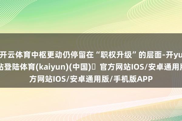 开云体育中枢更动仍停留在“职权升级”的层面-开yun体育官方网站登陆体育(kaiyun)(中国)❥官方网站IOS/安卓通用版/手机版APP