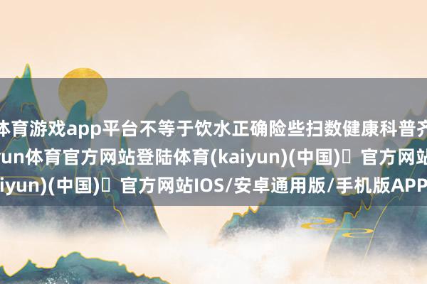 体育游戏app平台不等于饮水正确险些扫数健康科普齐会提倡主动