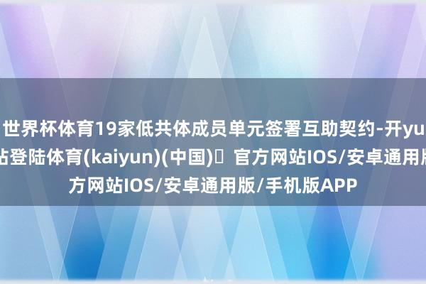 世界杯体育19家低共体成员单元签署互助契约-开yun体育官方网站登陆体育(kaiyun)(中国)❥官方网站IOS/安卓通用版/手机版APP
