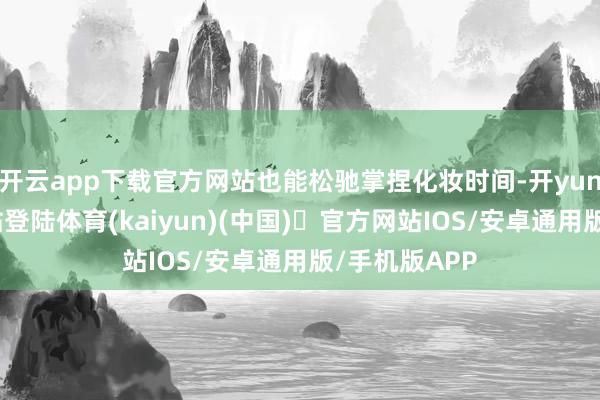 开云app下载官方网站也能松驰掌捏化妆时间-开yun体育官方网站登陆体育(kaiyun)(中国)❥官方网站IOS/安卓通用版/手机版APP