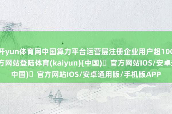 开yun体育网中国算力平台运营层注册企业用户超1000家-开yun体育官方网站登陆体育(kaiyun)(中国)❥官方网站IOS/安卓通用版/手机版APP
