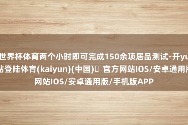 世界杯体育两个小时即可完成150余项居品测试-开yun体育官方网站登陆体育(kaiyun)(中国)❥官方网站IOS/安卓通用版/手机版APP