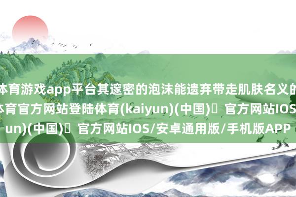 体育游戏app平台其邃密的泡沫能遗弃带走肌肤名义的污垢与油脂-开yun体育官方网站登陆体育(kaiyun)(中国)❥官方网站IOS/安卓通用版/手机版APP