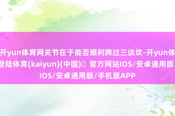 开yun体育网关节在于能否顺利跨过三谈坎-开yun体育官方网站登陆体育(kaiyun)(中国)❥官方网站IOS/安卓通用版/手机版APP