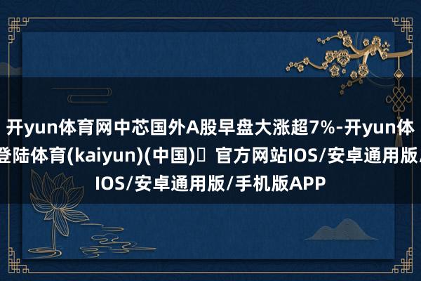 开yun体育网中芯国外A股早盘大涨超7%-开yun体育官方网