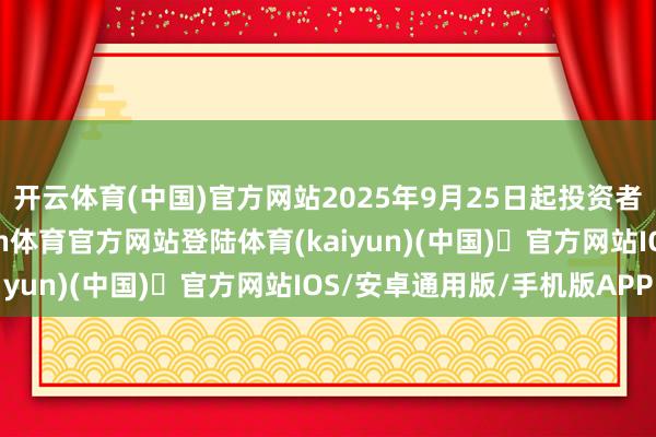 开云体育(中国)官方网站2025年9月25日起投资者不错查询