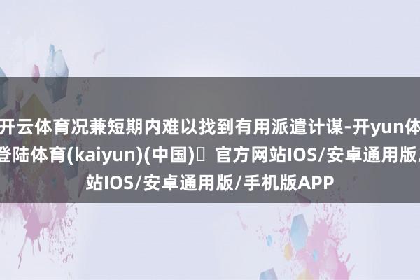 开云体育况兼短期内难以找到有用派遣计谋-开yun体育官方网站