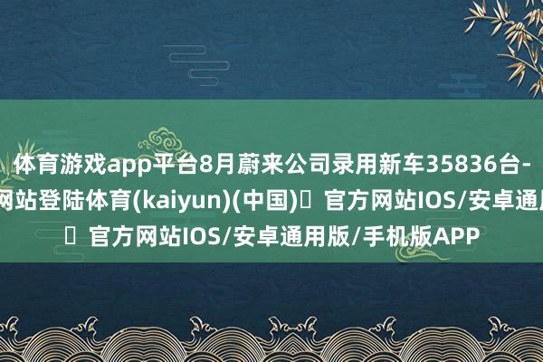 体育游戏app平台8月蔚来公司录用新车35836台-开yun体育官方网站登陆体育(kaiyun)(中国)❥官方网站IOS/安卓通用版/手机版APP