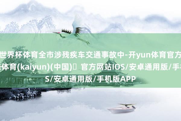 世界杯体育全市涉残疾车交通事故中-开yun体育官方网站登陆体育(kaiyun)(中国)❥官方网站IOS/安卓通用版/手机版APP
