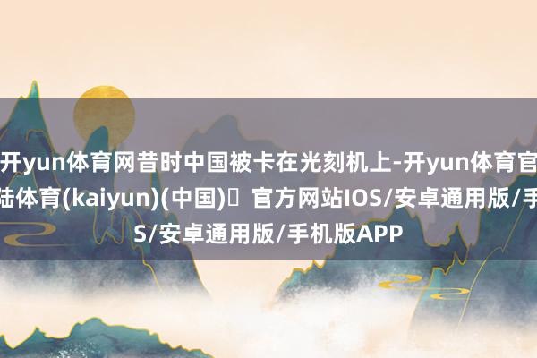 开yun体育网昔时中国被卡在光刻机上-开yun体育官方网站登