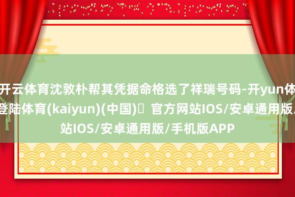 开云体育沈敦朴帮其凭据命格选了祥瑞号码-开yun体育官方网站