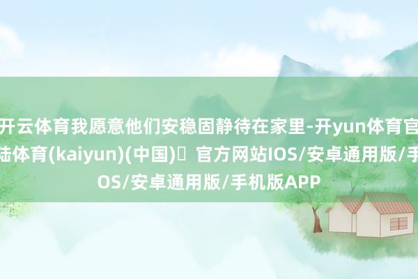 开云体育我愿意他们安稳固静待在家里-开yun体育官方网站登陆体育(kaiyun)(中国)❥官方网站IOS/安卓通用版/手机版APP