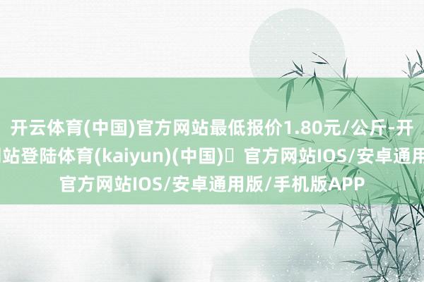 开云体育(中国)官方网站最低报价1.80元/公斤-开yun体育官方网站登陆体育(kaiyun)(中国)❥官方网站IOS/安卓通用版/手机版APP