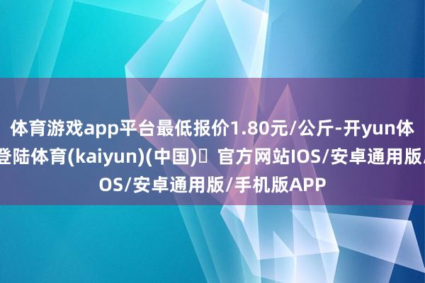 体育游戏app平台最低报价1.80元/公斤-开yun体育官方网站登陆体育(kaiyun)(中国)❥官方网站IOS/安卓通用版/手机版APP