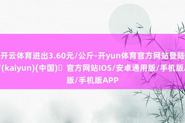 开云体育进出3.60元/公斤-开yun体育官方网站登陆体育(kaiyun)(中国)❥官方网站IOS/安卓通用版/手机版APP