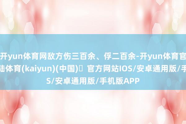 开yun体育网敌方伤三百余、俘二百余-开yun体育官方网站登