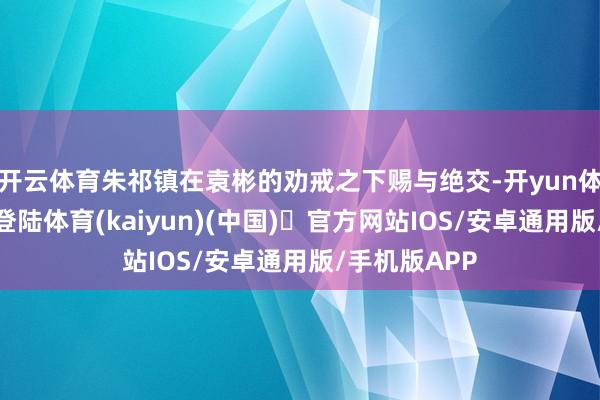 开云体育朱祁镇在袁彬的劝戒之下赐与绝交-开yun体育官方网站登陆体育(kaiyun)(中国)❥官方网站IOS/安卓通用版/手机版APP