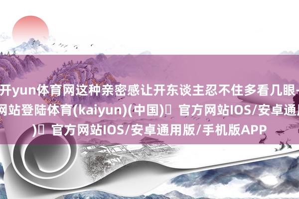 开yun体育网这种亲密感让开东谈主忍不住多看几眼-开yun体
