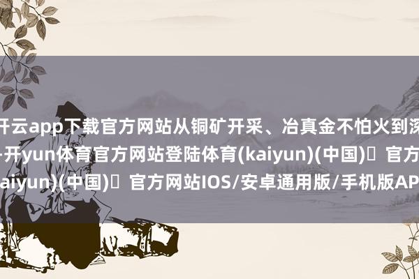 开云app下载官方网站从铜矿开采、冶真金不怕火到深湛加工的完好产业链-开yun体育官方网站登陆体育(kaiyun)(中国)❥官方网站IOS/安卓通用版/手机版APP