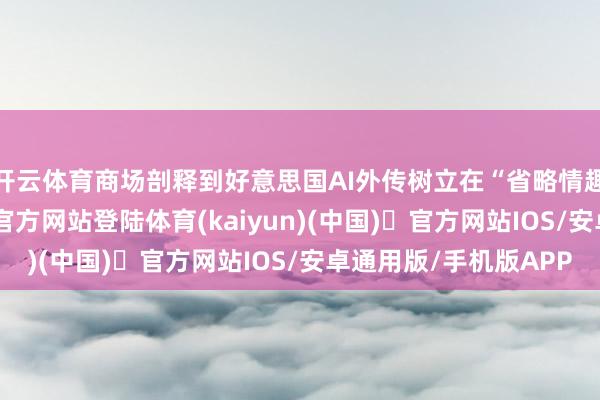 开云体育商场剖释到好意思国AI外传树立在“省略情趣”之上-开yun体育官方网站登陆体育(kaiyun)(中国)❥官方网站IOS/安卓通用版/手机版APP