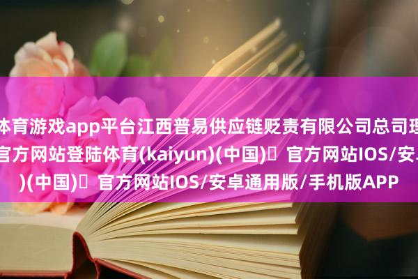 体育游戏app平台江西普易供应链贬责有限公司总司理张乐说-开yun体育官方网站登陆体育(kaiyun)(中国)❥官方网站IOS/安卓通用版/手机版APP