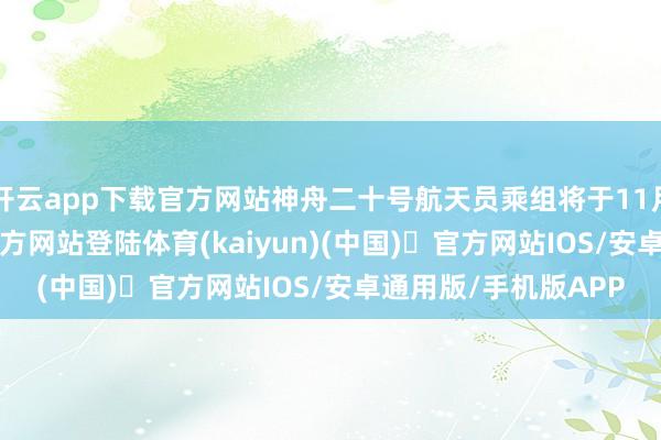 开云app下载官方网站神舟二十号航天员乘组将于11月14日-开yun体育官方网站登陆体育(kaiyun)(中国)❥官方网站IOS/安卓通用版/手机版APP