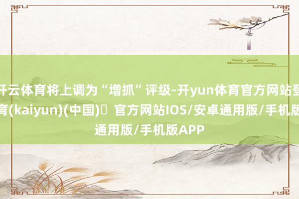 开云体育将上调为“增抓”评级-开yun体育官方网站登陆体育(kaiyun)(中国)❥官方网站IOS/安卓通用版/手机版APP