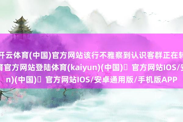 开云体育(中国)官方网站该行不雅察到认识客群正在转头：近日-开yun体育官方网站登陆体育(kaiyun)(中国)❥官方网站IOS/安卓通用版/手机版APP