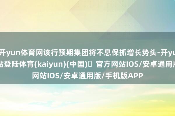 开yun体育网该行预期集团将不息保抓增长势头-开yun体育官方网站登陆体育(kaiyun)(中国)❥官方网站IOS/安卓通用版/手机版APP