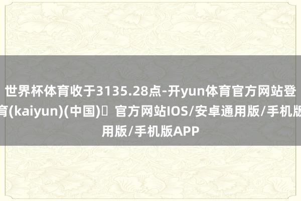 世界杯体育收于3135.28点-开yun体育官方网站登陆体育(kaiyun)(中国)❥官方网站IOS/安卓通用版/手机版APP