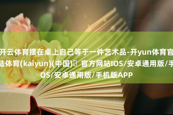 开云体育摆在桌上自己等于一件艺术品-开yun体育官方网站登陆体育(kaiyun)(中国)❥官方网站IOS/安卓通用版/手机版APP