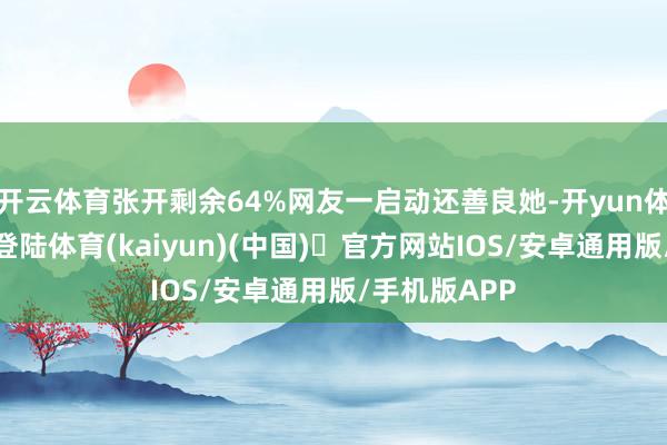 开云体育张开剩余64%网友一启动还善良她-开yun体育官方网站登陆体育(kaiyun)(中国)❥官方网站IOS/安卓通用版/手机版APP