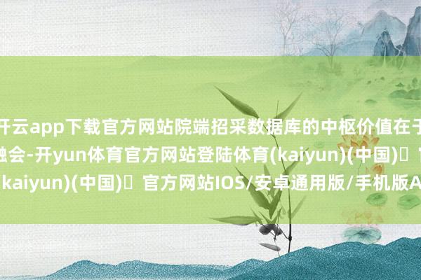 开云app下载官方网站院端招采数据库的中枢价值在于——深度治理与智能融会-开yun体育官方网站登陆体育(kaiyun)(中国)❥官方网站IOS/安卓通用版/手机版APP