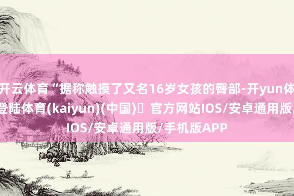 开云体育“据称触摸了又名16岁女孩的臀部-开yun体育官方网站登陆体育(kaiyun)(中国)❥官方网站IOS/安卓通用版/手机版APP