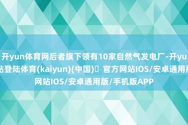 开yun体育网后者旗下领有10家自然气发电厂-开yun体育官方网站登陆体育(kaiyun)(中国)❥官方网站IOS/安卓通用版/手机版APP