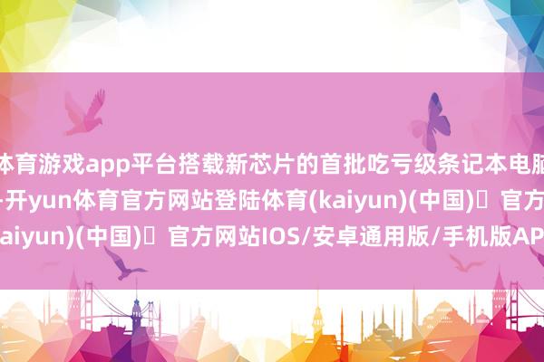 体育游戏app平台搭载新芯片的首批吃亏级条记本电脑将于周二起开启预购-开yun体育官方网站登陆体育(kaiyun)(中国)❥官方网站IOS/安卓通用版/手机版APP