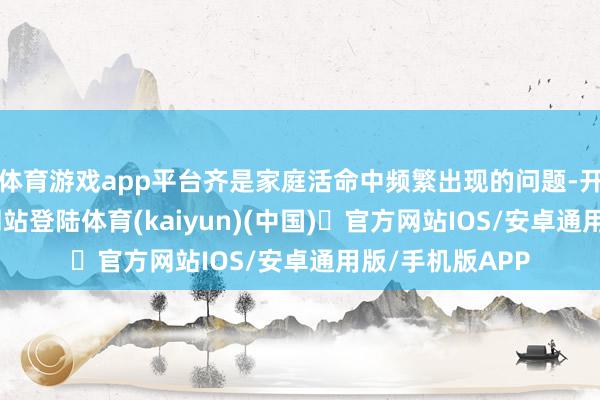 体育游戏app平台齐是家庭活命中频繁出现的问题-开yun体育官方网站登陆体育(kaiyun)(中国)❥官方网站IOS/安卓通用版/手机版APP