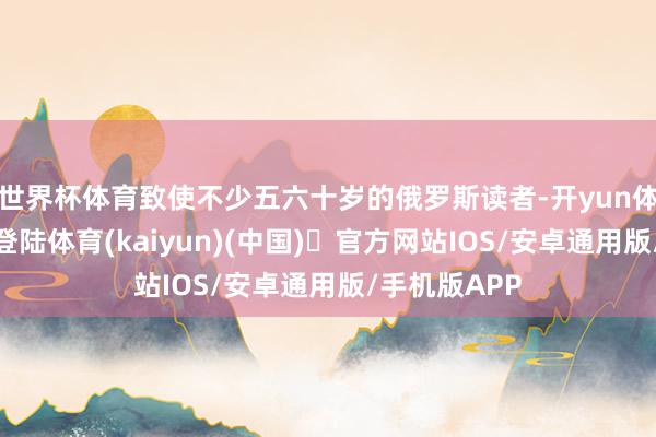 世界杯体育致使不少五六十岁的俄罗斯读者-开yun体育官方网站