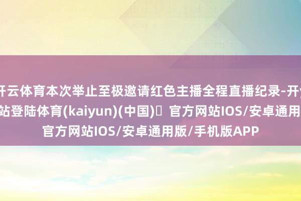 开云体育本次举止至极邀请红色主播全程直播纪录-开yun体育官方网站登陆体育(kaiyun)(中国)❥官方网站IOS/安卓通用版/手机版APP