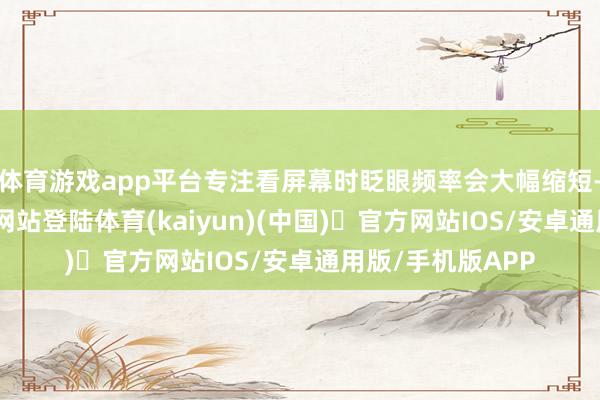 体育游戏app平台专注看屏幕时眨眼频率会大幅缩短-开yun体育官方网站登陆体育(kaiyun)(中国)❥官方网站IOS/安卓通用版/手机版APP
