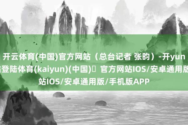 开云体育(中国)官方网站（总台记者 张昀）-开yun体育官方